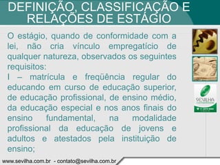 DEFINIÇÃO, CLASSIFICAÇÃO E
    RELAÇÕES DE ESTÁGIO
 O estágio, quando de conformidade com a
 lei, não cria vínculo empregatício de
 qualquer natureza, observados os seguintes
 requisitos:
 I – matrícula e freqüência regular do
 educando em curso de educação superior,
 de educação profissional, de ensino médio,
 da educação especial e nos anos finais do
 ensino     fundamental,   na   modalidade
 profissional da educação de jovens e
 adultos e atestados pela instituição de
 ensino;
www.sevilha.com.br - contato@sevilha.com.br
 