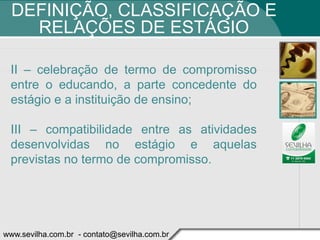DEFINIÇÃO, CLASSIFICAÇÃO E
    RELAÇÕES DE ESTÁGIO

 II – celebração de termo de compromisso
 entre o educando, a parte concedente do
 estágio e a instituição de ensino;

 III – compatibilidade entre as atividades
 desenvolvidas no estágio e aquelas
 previstas no termo de compromisso.




www.sevilha.com.br - contato@sevilha.com.br
 