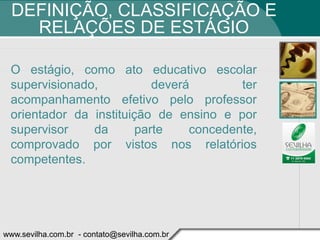 DEFINIÇÃO, CLASSIFICAÇÃO E
    RELAÇÕES DE ESTÁGIO

 O estágio, como ato educativo escolar
 supervisionado,           deverá        ter
 acompanhamento efetivo pelo professor
 orientador da instituição de ensino e por
 supervisor    da       parte    concedente,
 comprovado por vistos nos relatórios
 competentes.




www.sevilha.com.br - contato@sevilha.com.br
 