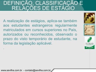 DEFINIÇÃO, CLASSIFICAÇÃO E
    RELAÇÕES DE ESTÁGIO

 A realização de estágios, aplica-se também
 aos estudantes estrangeiros regularmente
 matriculados em cursos superiores no País,
 autorizados ou reconhecidos, observado o
 prazo do visto temporário de estudante, na
 forma da legislação aplicável.
 .




www.sevilha.com.br - contato@sevilha.com.br
 