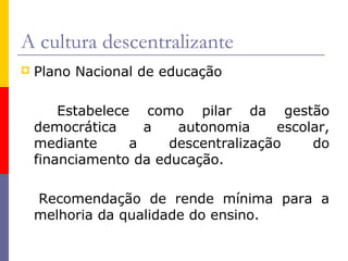 A cultura descentralizante
   Plano Nacional de educação

        Estabelece como pilar da gestão
    democrática     a   autonomia     escolar,
    mediante      a    descentralização    do
    financiamento da educação.

    Recomendação de rende mínima para a
    melhoria da qualidade do ensino.
 