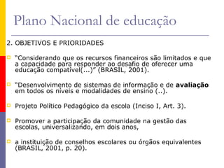 Plano Nacional de educação
2. OBJETIVOS E PRIORIDADES

   “Considerando que os recursos financeiros são limitados e que
    a capacidade para responder ao desafio de oferecer uma
    educação compatível(...)” (BRASIL, 2001).

   “Desenvolvimento de sistemas de informação e de avaliação
    em todos os níveis e modalidades de ensino (..).

   Projeto Político Pedagógico da escola (Inciso I, Art. 3).

   Promover a participação da comunidade na gestão das
    escolas, universalizando, em dois anos,

   a instituição de conselhos escolares ou órgãos equivalentes
    (BRASIL, 2001, p. 20).
 