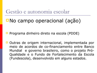 Gestão e autonomia escolar
 No    campo operacional (ação)

   Programa dinheiro direto na escola (PDDE)

   Outras de origem internacional, implementada por
    meio de acordos de co-financiamento entre Banco
    Mundial e governo brasileiro, como o projeto Pró-
    Qualidade e o Fundo de Fortalecimento da Escola
    (Fundescola), desenvolvido em alguns estados.
 