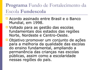 Programa Fundo de Fortalecimento da
Escola Fundescola
 Acordo assinado entre Brasil e o Banco
  Mundial, em 1998.
 Voltado para as gestão das escolas
  fundamentais dos estados das regiões
  Norte, Nordeste e Centro-Oeste.
 Objetivo:promover um conjunto de ações
  para a melhoria da qualidade das escolas
  do ensino fundamental, ampliando a
  permanência das crianças nas escolas
  públicas, assim como a escolaridade
  nessas regiões do país.
 