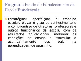 Programa Fundo de Fortalecimento da
Escola Fundescola
   Estratégias:    aperfeiçoar  o    trabalho
    escolar, elevar o grau de conhecimento e
    o compromisso de diretores, professores e
    outros funcionários da escola, com os
    resultados educacionais, melhorar as
    condições de ensino e estimular o
    acompanhamento          dos    pais     na
    aprendizagem de seus filho.
 