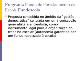 Programa Fundo de Fortalecimento da
Escola Fundescola
   Proposta concebida no âmbito da “gestão
    democrática” centrada em uma concepção
    generalista e eficientista, como
    instrumento legal para a organização do
    trabalho escolar (autonomia garantida por
    um fundo repassado à escola)
 