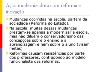 Ação modernizadora com reforma e
inovação
 Mudanças ocorridas na escola, partem da
  sociedade (Reforma do Estado).
 Na escola, muitas dessas mudanças
  prestam-se apenas a modernizar a escola,
  mas não diluem o conservadorismo das
  concepções sobre o ensino e a
  aprendizagem e nem sobre o aluno (visam
  metas)
 Reformas causam resistências por parte
  dos professores, contrapondo ao modelo
  funcionalista das reformas.
 