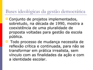 Bases ideológicas da gestão democrática
Conjunto de projetos implementados,
 sobretudo, na década de 1990, mostra a
 coexistência de uma pluralidade de
 proposta voltadas para gestão da escola
 pública.
 Todo processo de mudança necessita de
 reflexão crítica e continuada, para não se
 transformar em prática irrealista, sem
 vínculo com as finalidades da ação e com
 a identidade escolar.
 