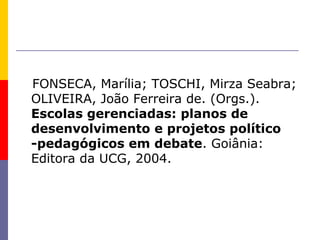 FONSECA, Marília; TOSCHI, Mirza Seabra;
OLIVEIRA, João Ferreira de. (Orgs.).
Escolas gerenciadas: planos de
desenvolvimento e projetos político
-pedagógicos em debate. Goiânia:
Editora da UCG, 2004.
 
