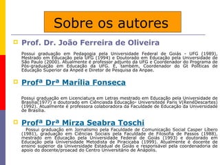 Sobre os autores
   Prof. Dr. João Ferreira de Oliveira
    Possui graduação em Pedagogia pela Universidade Federal de Goiás - UFG (1989),
    Mestrado em Educação pela UFG (1994) e Doutorado em Educação pela Universidade de
    São Paulo (2000). Atualmente é professor adjunto da UFG e Coordenador do Programa de
    Pós-graduação em Educação da UFG. É, também, Coordenador do Gt Políticas de
    Educação Superior da Anped e Diretor de Pesquisa da Anpae.

   Profª Drª Marília Fonseca
    Possui graduação em Licenciatura em Letras mestrado em Educação pela Universidade de
    Brasília(1977) e doutorado em Ciênciasda Educação- Universitede Paris V(RenéDescartes)
    (1992). Atualmente é professora colaboradora da Faculdade de Educação da Universidade
    de Brasília.

   Profª Drª Mirza Seabra Toschi
      Possui graduação em Jornalismo pela Faculdade de Comunicação Social Casper Líbero
    (1981), graduação em Ciências Sociais pela Faculdade de Filosofia de Passos (1988),
    mestrado em Educação pela Universidade Federal de Goiás (1993) e doutorado em
    Educação pela Universidade Metodista de Piracicaba (1999). Atualmente é docente de
    ensino superior da Universidade Estadual de Goiás e responsável pela coordenadoria de
    apoio do docente/proacad do Centro Universitário de Anápolis.
 