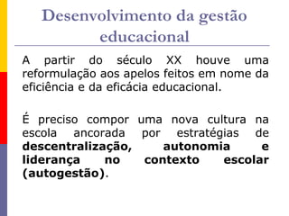 Desenvolvimento da gestão
         educacional
A partir do século XX houve uma
reformulação aos apelos feitos em nome da
eficiência e da eficácia educacional.

É preciso compor uma nova cultura na
escola ancorada por estratégias de
descentralização,    autonomia     e
liderança    no   contexto   escolar
(autogestão).
 