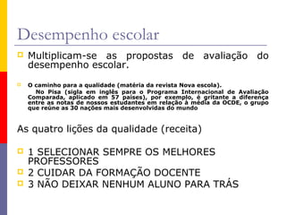 Desempenho escolar
   Multiplicam-se as propostas de avaliação do
    desempenho escolar.
   O caminho para a qualidade (matéria da revista Nova escola).
      No Pisa (sigla em inglês para o Programa Internacional de Avaliação
    Comparada, aplicado em 57 países), por exemplo, é gritante a diferença
    entre as notas de nossos estudantes em relação à média da OCDE, o grupo
    que reúne as 30 nações mais desenvolvidas do mundo



As quatro lições da qualidade (receita)

   1 SELECIONAR SEMPRE OS MELHORES
    PROFESSORES
   2 CUIDAR DA FORMAÇÃO DOCENTE
   3 NÃO DEIXAR NENHUM ALUNO PARA TRÁS
 