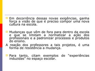    Em decorrência dessas novas exigências, ganha
    força a visão de que é preciso compor uma nova
    cultura na escola.

 Mudanças que vêm de fora para dentro da escola
  e que se limitam a normatizar a ação dos
  profissionais e a padronizar processos e produtos
  do ensino.
A reação dos professores a tais projetos, é uma
  forma de resistência a mudança.

   Para tanto, citam exemplos de “experiências
    induzidas” no espaço escolar.
 