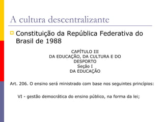 A cultura descentralizante
   Constituição da República Federativa do
    Brasil de 1988
                            CAPÍTULO III
                   DA EDUCAÇÃO, DA CULTURA E DO
                             DESPORTO
                              Seção I
                           DA EDUCAÇÃO


Art. 206. O ensino será ministrado com base nos seguintes princípios:


    VI - gestão democrática do ensino público, na forma da lei;
 