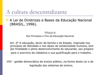 A cultura descentralizante
   A Lei de Diretrizes e Bases da Educação Nacional
    (BRASIL, 1996).

                                 TÍTULO II
                Dos Princípios e Fins da Educação Nacional


    Art. 2º A educação, dever da família e do Estado, inspirada nos
    princípios de liberdade e nos ideais de solidariedade humana, tem
    por finalidade o pleno desenvolvimento do educando, seu preparo
    para o exercício da cidadania e sua qualificação para o trabalho.


VIII - gestão democrática do ensino público, na forma desta Lei e da
                   legislação dos sistemas de ensino;
 