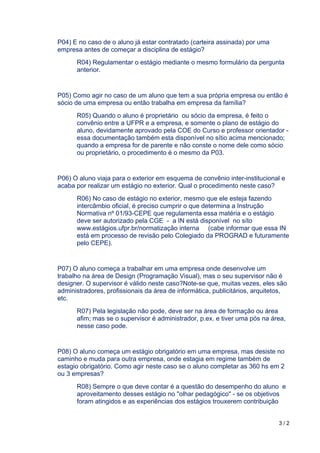 3 / 2	
	
P04) E no caso de o aluno já estar contratado (carteira assinada) por uma
empresa antes de começar a disciplina de estágio?
R04) Regulamentar o estágio mediante o mesmo formulário da pergunta
anterior.
P05) Como agir no caso de um aluno que tem a sua própria empresa ou então é
sócio de uma empresa ou então trabalha em empresa da família?
R05) Quando o aluno é proprietário ou sócio da empresa, é feito o
convênio entre a UFPR e a empresa, e somente o plano de estágio do
aluno, devidamente aprovado pela COE do Curso e professor orientador -
essa documentação também esta disponível no sítio acima mencionado;
quando a empresa for de parente e não conste o nome dele como sócio
ou proprietário, o procedimento é o mesmo da P03.
P06) O aluno viaja para o exterior em esquema de convênio inter-institucional e
acaba por realizar um estágio no exterior. Qual o procedimento neste caso?
R06) No caso de estágio no exterior, mesmo que ele esteja fazendo
intercâmbio oficial, é preciso cumprir o que determina a Instrução
Normativa nº 01/93-CEPE que regulamenta essa matéria e o estágio
deve ser autorizado pela CGE - a IN está disponível no síto
www.estágios.ufpr.br/normatização interna (cabe informar que essa IN
está em processo de revisão pelo Colegiado da PROGRAD e futuramente
pelo CEPE).
P07) O aluno começa a trabalhar em uma empresa onde desenvolve um
trabalho na área de Design (Programação Visual), mas o seu supervisor não é
designer. O supervisor é válido neste caso?Note-se que, muitas vezes, eles são
administradores, profissionais da área de informática, publicitários, arquitetos,
etc.
R07) Pela legislação não pode, deve ser na área de formação ou área
afim; mas se o supervisor é administrador, p.ex. e tiver uma pós na área,
nesse caso pode.
P08) O aluno começa um estágio obrigatório em uma empresa, mas desiste no
caminho e muda para outra empresa, onde estagia em regime também de
estagio obrigatório. Como agir neste caso se o aluno completar as 360 hs em 2
ou 3 empresas?
R08) Sempre o que deve contar é a questão do desempenho do aluno e
aproveitamento desses estágio no "olhar pedagógico" - se os objetivos
foram atingidos e as experiências dos estágios trouxerem contribuição
 