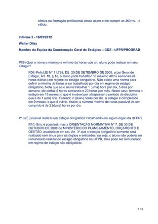 3 / 3	
	
efetiva na formação profissional desse aluno e ele cumprir as 360 hs. , é
válido.
Informe 2 - 19/03/2012
Walter Dilay
Membro da Equipe da Coordenação Geral de Estágios – CGE - UFPR/PROGRAD
P09) Qual o número máximo e mínimo de horas que um aluno pode realizar em seu
estágio?
R09) Pela LEI Nº 11.788, DE 25 DE SETEMBRO DE 2008, a Lei Geral de
Estágio, Art. 10, § 1o, o aluno pode trabalhar no máximo 40 hs semanais (8
horas diárias) em regime de estágio obrigatório. Não existe uma norma para
definir o mínimo de horas a ser trabalhado por dia em regime de estágio
obrigatório. Note que se o aluno trabalhar 1 (uma) hora por dia, 5 dias por
semana, ele perfaz 5 horas semanais e 20 horas por mês. Neste caso, termina o
estágio em 18 meses, o que é inviável por ultrapassar o período da disciplina
que é de 1 (um) ano. Fazendo 2 (duas) horas por dia, o estágio é completado
em 9 meses, o que é viável. Assim, o número mínimo de horas passível de ser
cumprido é de 2 (duas) horas por dia.
P10) É possível realizar um estágio obrigatório trabalhando em algum órgão da UFPR?
R10) Sim, é possível, mas a ORIENTAÇÃO NORMATIVA Nº 7, DE 30 DE
OUTUBRO DE 2008 do MINISTÉRIO DO PLANEJAMENTO, ORÇAMENTO E
GESTÃO, estabelece em seu Art. 3º que o estágio obrigatório somente será
realizado sem ônus para os órgãos e entidades, ou seja, o aluno não poderá ser
remunerado realizando estágio obrigatório na UFPR, mas pode ser remunerado
em regime de estágio não-obrigatório.
 