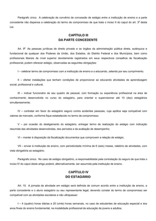 Parágrafo único. A celebração de convênio de concessão de estágio entre a instituição de ensino e a parte
concedente não dispensa a celebração do termo de compromisso de que trata o inciso II do caput do art. 3
o
desta
Lei.
CAPÍTULO III
DA PARTE CONCEDENTE
Art. 9
o
As pessoas jurídicas de direito privado e os órgãos da administração pública direta, autárquica e
fundacional de qualquer dos Poderes da União, dos Estados, do Distrito Federal e dos Municípios, bem como
profissionais liberais de nível superior devidamente registrados em seus respectivos conselhos de fiscalização
profissional, podem oferecer estágio, observadas as seguintes obrigações:
I – celebrar termo de compromisso com a instituição de ensino e o educando, zelando por seu cumprimento;
II – ofertar instalações que tenham condições de proporcionar ao educando atividades de aprendizagem
social, profissional e cultural;
III – indicar funcionário de seu quadro de pessoal, com formação ou experiência profissional na área de
conhecimento desenvolvida no curso do estagiário, para orientar e supervisionar até 10 (dez) estagiários
simultaneamente;
IV – contratar em favor do estagiário seguro contra acidentes pessoais, cuja apólice seja compatível com
valores de mercado, conforme fique estabelecido no termo de compromisso;
V – por ocasião do desligamento do estagiário, entregar termo de realização do estágio com indicação
resumida das atividades desenvolvidas, dos períodos e da avaliação de desempenho;
VI – manter à disposição da fiscalização documentos que comprovem a relação de estágio;
VII – enviar à instituição de ensino, com periodicidade mínima de 6 (seis) meses, relatório de atividades, com
vista obrigatória ao estagiário.
Parágrafo único. No caso de estágio obrigatório, a responsabilidade pela contratação do seguro de que trata o
inciso IV do caput deste artigo poderá, alternativamente, ser assumida pela instituição de ensino.
CAPÍTULO IV
DO ESTAGIÁRIO
Art. 10. A jornada de atividade em estágio será definida de comum acordo entre a instituição de ensino, a
parte concedente e o aluno estagiário ou seu representante legal, devendo constar do termo de compromisso ser
compatível com as atividades escolares e não ultrapassar:
I – 4 (quatro) horas diárias e 20 (vinte) horas semanais, no caso de estudantes de educação especial e dos
anos finais do ensino fundamental, na modalidade profissional de educação de jovens e adultos;
 