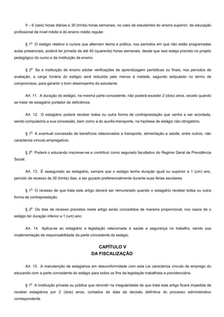 II – 6 (seis) horas diárias e 30 (trinta) horas semanais, no caso de estudantes do ensino superior, da educação
profissional de nível médio e do ensino médio regular.
§ 1
o
O estágio relativo a cursos que alternam teoria e prática, nos períodos em que não estão programadas
aulas presenciais, poderá ter jornada de até 40 (quarenta) horas semanais, desde que isso esteja previsto no projeto
pedagógico do curso e da instituição de ensino.
§ 2
o
Se a instituição de ensino adotar verificações de aprendizagem periódicas ou finais, nos períodos de
avaliação, a carga horária do estágio será reduzida pelo menos à metade, segundo estipulado no termo de
compromisso, para garantir o bom desempenho do estudante.
Art. 11. A duração do estágio, na mesma parte concedente, não poderá exceder 2 (dois) anos, exceto quando
se tratar de estagiário portador de deficiência.
Art. 12. O estagiário poderá receber bolsa ou outra forma de contraprestação que venha a ser acordada,
sendo compulsória a sua concessão, bem como a do auxílio-transporte, na hipótese de estágio não obrigatório.
§ 1
o
A eventual concessão de benefícios relacionados a transporte, alimentação e saúde, entre outros, não
caracteriza vínculo empregatício.
§ 2
o
Poderá o educando inscrever-se e contribuir como segurado facultativo do Regime Geral de Previdência
Social.
Art. 13. É assegurado ao estagiário, sempre que o estágio tenha duração igual ou superior a 1 (um) ano,
período de recesso de 30 (trinta) dias, a ser gozado preferencialmente durante suas férias escolares.
§ 1
o
O recesso de que trata este artigo deverá ser remunerado quando o estagiário receber bolsa ou outra
forma de contraprestação.
§ 2
o
Os dias de recesso previstos neste artigo serão concedidos de maneira proporcional, nos casos de o
estágio ter duração inferior a 1 (um) ano.
Art. 14. Aplica-se ao estagiário a legislação relacionada à saúde e segurança no trabalho, sendo sua
implementação de responsabilidade da parte concedente do estágio.
CAPÍTULO V
DA FISCALIZAÇÃO
Art. 15. A manutenção de estagiários em desconformidade com esta Lei caracteriza vínculo de emprego do
educando com a parte concedente do estágio para todos os fins da legislação trabalhista e previdenciária.
§ 1
o
A instituição privada ou pública que reincidir na irregularidade de que trata este artigo ficará impedida de
receber estagiários por 2 (dois) anos, contados da data da decisão definitiva do processo administrativo
correspondente.
 