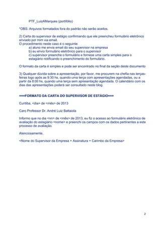 2 
 
Os nomes dos arquivos devem obedecer ao formato (para exemplificar, por favor,
considerem o aluno-apresentador Luiz Alfredo Marques - notem que é "exemplo" - não
é para ninguém compor os nomes de seus arquivos usando o nome exemplo, como já
ocorrido):
REL_LuizAMarques (relatório)
APR_LuizAMarques (apresentação)
CON_LuizAMarques (contrato)
CAR_LuizAMarques (carta supervisor)
*OBS: Arquivos formatados fora do padrão não serão aceitos.
2) Carta do supervisor de estágio confirmando que ele preencheu formulário eletrônico
enviado por mim via email.
O procedimento neste caso é o seguinte:
a) aluno me envia email do seu supervisor na empresa;
b) eu envio formulário eletrônico para o supervisor;
c) supervisor preenche o formulário e fornece uma carta simples para o estagiário
notificando o preenchimento do formulário;
d) aluno escaneia a carta e envia junto com todo o material.
O formato da carta é simples e pode ser encontrado no final da seção deste documento
3) Qualquer dúvida sobre a apresentação, por favor, me procurem no LAI-DI nas
terças-feiras logo após as 9:30 hs, quando uma terça com apresentações agendadas,
ou a partir da 8:00 hs, quando uma terça sem apresentação agendada. O calendário
com os dias das apresentações poderá ser consultado neste blog.
===FORMATO DA CARTA DO SUPERVISOR DE ESTÁGIO===
Curitiba, <dia> de <mês> de 201n
Caro Professor Dr. André Luiz Battaiola
Informo que no dia <nn> de <mês> de 201n, eu tive acesso ao formulário eletrônico de
avaliação do estagiário <nome> e preenchi os campos com os dados pertinentes a este
processo de avaliação.
Atenciosamente,
<Nome do Supervisor da Empresa + Assinatura + Carimbo da Empresa>
 