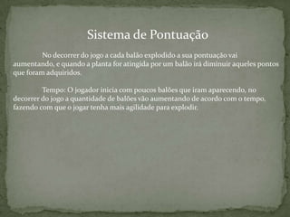 Sistema de Pontuação
No decorrer do jogo a cada balão explodido a sua pontuação vai
aumentando, e quando a planta for atingida por um balão irá diminuir aqueles pontos
que foram adquiridos.
Tempo: O jogador inicia com poucos balões que iram aparecendo, no
decorrer do jogo a quantidade de balões vão aumentando de acordo com o tempo,
fazendo com que o jogar tenha mais agilidade para explodir.