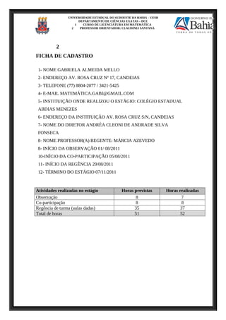 UNIVERSIDADE ESTADUAL DO SUDOESTE DA BAHIA – UESB
DEPARTAMENTO DE CIÊNCIAS EXATAS – DCE
1 CURSO DE LICENCIATURA EM MATEMÁTICA
2 PROFESSOR ORIENTADOR: CLAUDINEI SANTANA
2
FICHA DE CADASTRO
1- NOME GABRIELA ALMEIDA MELLO
2- ENDEREÇO AV. ROSA CRUZ Nº 17, CANDEIAS
3- TELEFONE (77) 8804-2077 / 3421-5425
4- E-MAIL MATEMÁTICA.GABI@GMAIL.COM
5- INSTITUIÇÃO ONDE REALIZOU O ESTÁGIO: COLÉGIO ESTADUAL
ABDIAS MENEZES
6- ENDEREÇO DA INSTITUIÇÃO AV. ROSA CRUZ S/N, CANDEIAS
7- NOME DO DIRETOR ANDRÉA CLEONI DE ANDRADE SILVA
FONSECA
8- NOME PROFESSOR(A) REGENTE: MÁRCIA AZEVEDO
8- INÍCIO DA OBSERVAÇÃO 01/ 08/2011
10-INÍCIO DA CO-PARTICIPAÇÃO 05/08/2011
11- INÍCIO DA REGÊNCIA 29/08/2011
12- TÉRMINO DO ESTÁGIO 07/11/2011
Atividades realizadas no estágio Horas previstas Horas realizadas
Observação 8 7
Co-participação 8 8
Regência de turma (aulas dadas) 35 37
Total de horas 51 52
 