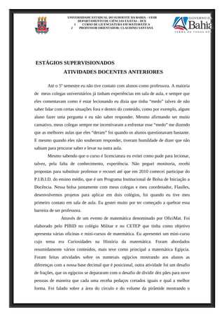 UNIVERSIDADE ESTADUAL DO SUDOESTE DA BAHIA – UESB
DEPARTAMENTO DE CIÊNCIAS EXATAS – DCE
1 CURSO DE LICENCIATURA EM MATEMÁTICA
2 PROFESSOR ORIENTADOR: CLAUDINEI SANTANA
ESTÁGIOS SUPERVISIONADOS
ATIVIDADES DOCENTES ANTERIORES
Até o 5º semestre eu não tive contato com alunos como professora. A maioria
de meus colegas universitários já tinham experiências em sala de aula, e sempre que
eles comentavam como é estar lecionando eu dizia que tinha “medo” talvez de não
saber lidar com certas situações fora e dentro do conteúdo, como por exemplo, algum
aluno fazer uma pergunta e eu não saber responder. Mesmo afirmando ser muito
cansativo, meus colegas sempre me incentivaram a enfrentar esse “medo” me dizendo
que as melhores aulas que eles “deram” foi quando os alunos questionavam bastante.
E mesmo quando eles não souberam responder, tiveram humildade de dizer que não
sabiam para procurar saber e levar na outra aula.
Mesmo sabendo que o curso é licenciatura eu evitei como pude para lecionar,
talvez, pela falta de conhecimento, experiência. Não peguei monitoria, recebi
propostas para substituir professor e recusei até que em 2010 comecei participar do
P.I.B.I.D. do ensino médio, que é um Programa Institucional de Bolsa de Iniciação a
Docência. Nessa bolsa juntamente com meus colegas e meu coordenador, Flaulles,
desenvolvemos projetos para aplicar em dois colégios, foi quando eu tive meu
primeiro contato em sala de aula. Eu gostei muito por ter começado a quebrar essa
barreira de ser professora.
Através de um evento de matemática denominado por OficiMat. Foi
elaborado pelo PIBID no colégio Militar e no CETEP que tinha como objetivo
apresenta várias oficinas e mini-cursos de matemática. Eu apresentei um mini-curso
cujo tema era Curiosidades na História da matemática. Foram abordados
resumidamente vários conteúdos, mais teve como principal a matemática Egípcia.
Foram feitas atividades sobre os numerais egípcios mostrando aos alunos as
diferenças com a nossa base decimal que é posicional, outra atividade foi um desafio
de frações, que os egípcios se depararam com o desafio de dividir dez pães para nove
pessoas de maneira que cada uma receba pedaços cortados iguais e qual a melhor
forma. Foi falado sobre a área do círculo e do volume da pirâmide mostrando o
 