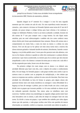 UNIVERSIDADE ESTADUAL DO SUDOESTE DA BAHIA – UESB
DEPARTAMENTO DE CIÊNCIAS EXATAS – DCE
1 CURSO DE LICENCIATURA EM MATEMÁTICA
2 PROFESSOR ORIENTADOR: CLAUDINEI SANTANA
porquê da sua fórmula. E todas essas atividades foram acompanhadas
do documentário BBC História da matemática, dublado.
Quando cheguei no 6º semestre fiz o estágio I e esse foi meu segundo
momento que tive contato em sala de aula. Foi uma experiência muito marcante e
cansativa, pois comecei a lecionar no Fernando Spínola numa turma de 6º ano da II
unidade, em pouco tempo o colégio fechou para fazer reforma e fui continuar o
estágio no Adelmário Pinheiro, Como La já estava acabando a unidade, lecionei em
três turmas de 7º ano para cumprir com a carga horária. Eu não fiquei muito
satisfeita, pois me senti sobrecarregada e também não tive como conhecer meus
alunos direito pois foram aproximadamente duas semanas. Dessas três turmas uma o
comportamento era muito bom, a outra era mais ou menos e a ultima era uma
loucura. Teve um dia que eu fui aplicar um teste nessa turma mais a maioria dos
alunos estavam gritando e imitando barulho de animais, literalmente, fazendo a maior
bagunça, e eu já tinha pedido umas 3 vezes para eles pararem mais não adiantou, com
isso eu fui chamar a diretora e quando eu voltei eles continuaram e a própria diretora
presenciou o que estava acontecendo, eu mostrei para ela os alunos que não estavam
atrapalhando a aula e ela chamou o restante da turma para se retirar até a sala dela e
ela deu suspensão para todos, foram cerca de doze alunos
No primeiro colégio tive mais tempo com os alunos e eu elaborei uma
atividade diferente para fazer com eles, com o objetivo de avaliar o conhecimento
deles. Foi um bingo, foi formado grupos e cada grupo recebeu uma cartela o que eu
sorteava eram as cartelas com as perguntas de multiplicação, e eles tinham que
marcar as respostas nas cartelas, o prêmio foi uma caixa de chocolate. Para fazer essa
atividade tive dificuldade na hora de formar os grupos, pois alguns alunos não
quiseram formar mais com muita insistência eu conseguir e outra dificuldade foi a
bagunça na hora de entregar o prêmio, pois eu tinha levado um caixa a mais para
dividir com os grupos que tivessem perdido e ai foi uma confusão os alunos em pé
me rodeando querendo chocolate. Nas outras aulas eu trabalhava mais com
exercícios. Também utilizei essa metodologia no segundo colégio porém tentei fazer
uma brincadeira com os alunos, e pela falta de tempo só conseguir fazer em uma
turma. Eu dividir a turma em grupos, o que também deu trabalho pois tinha alguns
alunos que não queriam, e cada grupo recebeu uma ficha com questões de marcar
relacionadas ao conteúdo, conferir as respostas, escrevendo uma tabela no quadro, e
 