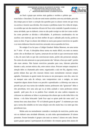 UNIVERSIDADE ESTADUAL DO SUDOESTE DA BAHIA – UESB
DEPARTAMENTO DE CIÊNCIAS EXATAS – DCE
1 CURSO DE LICENCIATURA EM MATEMÁTICA
2 PROFESSOR ORIENTADOR: CLAUDINEI SANTANA
no final o grupo que acertou mais ganhou e recebeu o prêmio que
eram balas e chocolates. Eu não me senti muito satisfeita com essa atividade, pois não
deu tempo para eu fazer a correção das questões para os alunos verem em que errou
ou acertou e tirarem suas dúvidas. Em resumo o problema maior foi a falta de tempo,
eu acredito que um das maneiras eficazes de fixar certo conteúdo é quando erramos, e
nessa atividade, que eu elaborei, como eu não pude corrigir eu não tive como avaliá-
los como perceber as dúvidas e dificuldades. A professora coordenadora ela me
auxiliou com material, que era bem melhor do que o adotado pela escola, porém eu
usava os dois. O que os alunos não tinham eu usava para passar exercícios no quadro
e as vezes elaborava lista de exercícios xerocada com as questões do livro.
No estágio II eu fui para o Colégio Estadual Abdias Meneses, em uma turma
de 7ª série - 8º ano. A disciplina dessa turma era muito difícil, era mais ou menos
assim: eles se dividiam em 3 partes, sentavam de um lado os que conversavam muito
e alto, do outro lado os que não conversavam muito, porém não prestavam atenção.
No centro da sala sentavam os que praticamente não “abriam a boca pra nada”, porém
não eram atentos. Não faziam exercícios passados para casa, falavam palavrões
durante a aula, ouviam música alta, entre outras coisas. Procurei sempre conquistar á
atenção deles os chamando pelo nome, organizando a sala em fila, algumas vezes,
porém tinham dias que eles estavam ótimos mais normalmente estavam sempre
agitados. Entretanto eu gostei muito da turma eu me preocupava com eles, uma vez
eu marquei uma aula de reforço, sem compromisso com o estágio, no turno
vespertino alguns alunos foram e eu percebi o aprendizado e a diferença nas notas eu
percebi que por essa turma dar trabalho muitos professores não “gostavam” deles e
eles percebiam, teve uma aula que eu já tinha acabado e outra professora entrou
quando pedi para ela se eu poderia ficar sentada em uma cadeira enquanto eu
colocasse na caderneta as faltas e as presenças dos alunos que eu não tinha feito e ela
deixou e ela falou brincando “pode ficar aqui se quiser pode dar outra aula”, na
mesma hora uma aluna disse: “É! só Gabriela gosta da gente”. E realmente por mais
que a turma deu trabalho eu tive uma relação com eles muito boa e eu notei que eles
perceberam isso.
Minha aula era normalmente conteúdo e resolução de exercícios, porém uma
vez eu elaborei uma atividade diferente, na aula tinha aproximadamente 20 alunos
presentes. Foram formados 4 grupos com mais ou menos 5 alunos em cada. Desses
quatro grupos apenas 2 participaram da atividade e do restante apenas dois alunos de
 