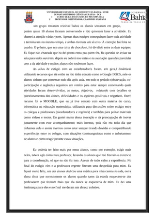 UNIVERSIDADE ESTADUAL DO SUDOESTE DA BAHIA – UESB
DEPARTAMENTO DE CIÊNCIAS EXATAS – DCE
1 CURSO DE LICENCIATURA EM MATEMÁTICA
2 PROFESSOR ORIENTADOR: CLAUDINEI SANTANA
um grupo tentaram resolver.Todos os alunos sentaram em grupo,
porém quase 10 alunos ficaram conversando e não quiseram fazer a atividade. Eu
chamei a atenção várias vezes. Apenas duas equipes conseguiram fazer toda atividade
e terminaram no mesmo tempo, e ambas tiveram um só erro. A correção foi feita no
quadro. O prêmio, que era uma caixa de chocolate, foi dividido entre as duas equipes.
Eu fiquei tão chateada que eu dei ponto extra pra quem fez, fiz questão de avisar na
sala para todos ouvirem. depois eu cobrei nos testes e na avaliação questões parecidas
com a da atividade e muitos alunos não souberam fazer.
As aulas de estágio com os coordenadores foram, em gera,l dinâmicas
utilizando recursos que até então eu não tinha contato como o Google DOCS, nele os
alunos tinham que comentar todo dia após aula, em todo o período (observação, co-
participação e regência) seguimos um roteiro para estar sempre comentando quais
atividades foram desenvolvidas, as metas, objetivos, relatando com detalhes os
questionamentos dos alunos, dificuldades e os aspectos positivos e negativos. Outro
recurso foi o MOODLE, que eu já tive contato com outra matéria do curso,
informática na educação matemática, utilizando para discussões sobre estágio entre
os colegas e professores (coordenadores e regentes) e também para postar materiais
como vídeos e textos. Eu gostei muito dessa inovação e da preocupação de inovar
juntamente com esse acompanhamento mais intenso, pois não era todo dia que
tínhamos aula e assim tivemos como estar sempre tirando dúvidas e compartilhando
experiências entre os colegas, com situações constrangedoras como o enfretamento
de alunos e como reagir perante essas situações.
Eu poderia ter feito mais por meus alunos, como por exemplo, exigir mais
deles, talvez agir como meu professor, levando os alunos que não fizeram o exercício
para a coordenação, só que eu não fiz isso. Apesar de tudo valeu a experiência. No
final do estágio eles e a professora regente fizeram uma despedida para mim. Eu
fiquei muito feliz, um dos alunos dedicou uma música para mim cantou na sala, outra
aluna disse que normalmente os alunos quando saem da escola esquecem-se dos
professorem que tiveram mais que ela nunca se esqueceria de mim. Eu dei uma
lembrança para eles e no final me deram um abraço coletivo.
 