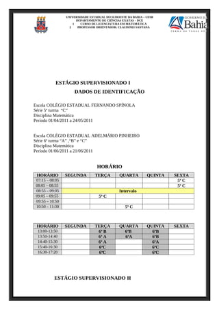 UNIVERSIDADE ESTADUAL DO SUDOESTE DA BAHIA – UESB
DEPARTAMENTO DE CIÊNCIAS EXATAS – DCE
1 CURSO DE LICENCIATURA EM MATEMÁTICA
2 PROFESSOR ORIENTADOR: CLAUDINEI SANTANA
ESTÁGIO SUPERVISIONADO I
DADOS DE IDENTIFICAÇÃO
Escola COLÉGIO ESTADUAL FERNANDO SPÍNOLA
Série 5ª turma “C”
Disciplina Matemática
Período 01/04/2011 a 24/05/2011
Escola COLÉGIO ESTADUAL ADELMÁRIO PINHEIRO
Série 6ª turma “A” ,“B” e “C”
Disciplina Matemática
Período 01/06/2011 a 21/06/2011
HORÁRIO
HORÁRIO SEGUNDA TERÇA QUARTA QUINTA SEXTA
07:15 – 08:05 5ª C
08:05 – 08:55 5ª C
08:55 – 09:05 Intervalo
09:05 – 09:55 5ª C
09:55 – 10:50
10:50 – 11:30 5ª C
HORÁRIO SEGUNDA TERÇA QUARTA QUINTA SEXTA
13:00-13:50 6ª B 6ªB 6ªB
13:50-14:40 6ª A 6ªA 6ªB
14:40-15:30 6ª A 6ªA
15:40-16:30 6ªC 6ªC
16:30-17:20 6ªC 6ªC
ESTÁGIO SUPERVISIONADO II
 