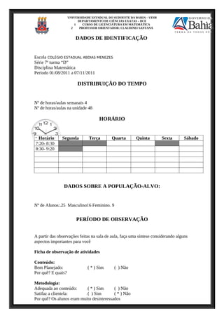 UNIVERSIDADE ESTADUAL DO SUDOESTE DA BAHIA – UESB
DEPARTAMENTO DE CIÊNCIAS EXATAS – DCE
1 CURSO DE LICENCIATURA EM MATEMÁTICA
2 PROFESSOR ORIENTADOR: CLAUDINEI SANTANA
DADOS DE IDENTIFICAÇÃO
Escola COLÉGIO ESTADUAL ABDIAS MENEZES
Série 7ª turma “D”
Disciplina Matemática
Período 01/08/2011 a 07/11/2011
DISTRIBUIÇÃO DO TEMPO
Nº de horas/aulas semanais 4
Nº de horas/aulas na unidade 48
HORÁRIO
Horário Segunda Terça Quarta Quinta Sexta Sábado
7:20- 8:30
8:30- 9:20
DADOS SOBRE A POPULAÇÃO-ALVO:
Nº de Alunos:.25 Masculino16 Feminino. 9
PERÍODO DE OBSERVAÇÃO
A partir das observações feitas na sala de aula, faça uma síntese considerando alguns
aspectos importantes para você
Ficha de observação de atividades
Conteúdo:
Bem Planejado: ( * ) Sim ( ) Não
Por quê? E quais?
Metodologia:
Adequada ao conteúdo: ( * ) Sim ( ) Não
Satifaz a clientela: ( ) Sim ( * ) Não
Por quê? Os alunos eram muito desinteressados
 
