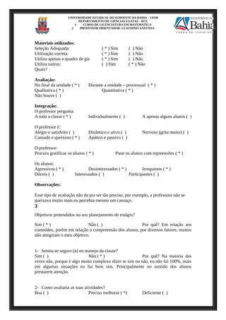 UNIVERSIDADE ESTADUAL DO SUDOESTE DA BAHIA – UESB
DEPARTAMENTO DE CIÊNCIAS EXATAS – DCE
1 CURSO DE LICENCIATURA EM MATEMÁTICA
2 PROFESSOR ORIENTADOR: CLAUDINEI SANTANA
Materiais utilizados:
Seleção Adequada: ( * ) Sim ( ) Não
Utilização correta: ( * ) Sim ( ) Não
Utiliza apenas o quadro de giz ( * ) Sim ( ) Não
Utiliza outros: ( ) Sim ( * ) Não
Quais?
Avaliação:
No final da unidade ( * ) Durante a unidade – processual ( * )
Qualitativa ( * ) Quantitativa ( * )
Não houve ( )
Integração:
O professor pergunta:
A toda a classe ( * ) Individualmente ( ) A apenas alguns alunos ( )
O professor é:
Alegre e satisfeito ( ) Dinâmico e ativo ( ) Nervoso (grita muito) ( )
Cansado e queixoso ( * ) Apático e passivo ( )
O professor:
Procura gratificar os alunos ( * ) Pune os alunos com repreensões ( * )
Os alunos:
Agressivos ( * ) Desinteressados ( * ) Irrequietos ( * )
Dóceis ( ) Interessados ( ) Participantes ( )
Observações:
Esse tipo de avaliação não da pra ser tão preciso, por exemplo, a professora não se
queixava muito mais eu percebia mesmo um cansaço.
3
Objetivos pretendidos no seu planejamento de estágio?
Sim ( * ) Não ( ) Por quê? Em relação aos
conteúdos, porém em relação a compreensão dos alunos, por diversos fatores, muitos
não atingiram o meu objetivo.
1- Sentiu-se seguro (a) no manejo da classe?
Sim ( ) Não ( * ) Por quê? Na maioria das
vezes não, porque é algo muito complexo dizer se sim ou não, eu não fui 100%, mais
em algumas situações eu fui bem sim. Principalmente no sentido dos alunos
prestarem atenção.
2- Como avaliaria as suas atividades?
Boa ( ) Preciso melhorar ( *) Deficiente ( )
 