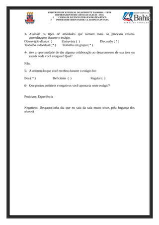 UNIVERSIDADE ESTADUAL DO SUDOESTE DA BAHIA – UESB
DEPARTAMENTO DE CIÊNCIAS EXATAS – DCE
1 CURSO DE LICENCIATURA EM MATEMÁTICA
2 PROFESSOR ORIENTADOR: CLAUDINEI SANTANA
3- Assinale os tipos de atividades que surtiam mais no processo ensino-
aprendizagem durante o estágio.
Observação direta ( ) Entrevista ( ) Discussão ( * )
Trabalho individual ( * ) Trabalho em grupo ( * )
4- tive a oportunidade de dar alguma colaboração ao departamento de sua área ou
escola onde você estagiou? Qual?
Não.
5- A orientação que você recebeu durante o estágio foi:
Boa ( * ) Deficiente ( ) Regular ( )
6- Que pontos positivos e negativos você apontaria neste estágio?
Positivos: Experiência
Negativos: Desgasto(tinha dia que eu saia da sala muito triste, pela bagunça dos
alunos)
 