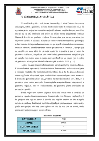 UNIVERSIDADE ESTADUAL DO SUDOESTE DA BAHIA – UESB
DEPARTAMENTO DE CIÊNCIAS EXATAS – DCE
1 CURSO DE LICENCIATURA EM MATEMÁTICA
2 PROFESSOR ORIENTADOR: CLAUDINEI SANTANA
O ENSINO DA MATEMÁTICA
Na matéria de prática curricular eu e uma colega, Lisiane Gomes, elaboramos
um projeto, sobre a geometria espacial tendo como título: Geometria em 3D, e na
apresentação do projeto eu mostrei como justificativa da escolha do tema, um vídeo
em que eu fiz uma entrevista com alunos do ensino médio perguntando fórmulas
básicas de área de um quadrado e volume de uma caixa, teve apenas uma aluna que
respondeu correto, os outros na maioria não lembravam teve uma menina que chegou
a dizer que não tinha passado uma semana em que a professora dela deu esse assunto,
mais não lembrava e também tiveram alunos que trocaram as fórmulas. O porquê que
eu escolhi esse tema, além de eu gostar muito de geometria, é que o ensino da
geometria é defasado, “na prática, vem sendo dada à geometria menos atenção do que
ao trabalho com outros temas e, muitas vezes confunde-se seu ensino com o ensino
de geometria” afirmação de Almouloud (citado por Machado, 2003, p.125).
Muitos colegas meus me afirmaram não ter tido geometria no ensino básico.
E eu acredito que a geometria é um dos assuntos da matemática mais contextual, pois
o conteúdo estudado estar explicitamente inserida no dia a dia das pessoas. Existem
muitas opções de atividades e jogos manipulados e recursos digitais como softwares.
É riquíssima para uma sala de aula, porém é na maioria deixada e lado. Bem, se a
geometria plana muitas vezes não é contemplada no ensino básico, imaginem só a
geometria espacial, pois os conhecimentos da geometria plana antecedem da
geometria espacial.
Nesse projeto nós fizemos algumas atividades lúdicas com o conteúdo da
geometria espacial, fizemos um resumo dos conteúdos com fórmulas e aplicações. E
foi proposto um jogo de cartas, o calculo dos ângulos internos de um triângulo
esférico e o volume da pirâmide que foi reutilizado do mini-curso que eu apresentei,
porém esse projeto não teve como aplicar em sala de aula com os alunos, então
apenas apresentamos para os nossos colegas.
Roteiro de atividade:
CATEGORIA Jogo
NOME Dikas
COMPONENTES 4
MATERIAL Cartas
 