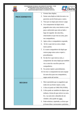 UNIVERSIDADE ESTADUAL DO SUDOESTE DA BAHIA – UESB
DEPARTAMENTO DE CIÊNCIAS EXATAS – DCE
1 CURSO DE LICENCIATURA EM MATEMÁTICA
2 PROFESSOR ORIENTADOR: CLAUDINEI SANTANA
PROCEDIMENTO
1. Formar duas duplas;
2. Sentar uma dupla ao lado da outra e os
parceiros um de frente para o outro;
3. Tirar par ou impar para iniciar o jogo;
4. Um componente da dupla inicia
pegando uma carta, esse mostra a carta
para o adversário que está ao lado e
logo em seguida dar uma dica,
relacionado ao que esta na carta, para
seu companheiro;
5. Após a dica o companheiro responde;
6. Se for o que está na carta a dupla
marca ponto;
7. E o outro companheiro da dupla que
venceu pega outra carta e repeti o
procedimento;
8. Se não for o que está na carta, o
componente da outra dupla que também
viu a carta da a sua dica para seu
companheiro;
9. Se acertar repete o procedimento;
10. Se errar o componente da outra equipe
da outra dica para seu companheiro,
segue assim até acertar.
REGRAS 1. Não é permitido que os jogadores que
estão em sua frente vejam a carta;
1. A dica só pode ser UMA PALAVRA;
2. A dica pode ser também de objetos que
tenham a forma do que estiver na carta.
Ex.: na carta tem o desenho de um
cilindro a dica pode ser copo;
3. Pode enfatizar, repetindo, as dicas que
já foram ditas e acrescentar a próxima;
 