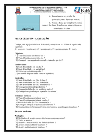 UNIVERSIDADE ESTADUAL DO SUDOESTE DA BAHIA – UESB
DEPARTAMENTO DE CIÊNCIAS EXATAS – DCE
1 CURSO DE LICENCIATURA EM MATEMÁTICA
2 PROFESSOR ORIENTADOR: CLAUDINEI SANTANA
4. Em cada carta terá o valor da
pontuação para a dupla que acertar;
5. Vence a dupla que completar 7 pontos.
OBJETIVO
Através das dicas, descobrir que palavra, figura ou
fórmula esta na carta.
FICHA DE AUTO – AVALIAÇÃO
Coloque, nos espaços indicados, à esquerda, numerais de 1 a 5 com os significados
seguintes:
5 = sempre; 4 = muitas vezes; 3 = poucas vezes; 2 = apenas uma vez; 1 = nunca
Objetivos:
(4 ) Tive dificuldade em elaborá-los ?
( 3 ) Tive dificuldades em realizá-los ?
( 5 ) Conseguir correspondência entre eles e as aulas que dei ?
Incentivações:
( 4 ) Senti dificuldades em criá-las ?
( 4 ) Senti dificuldades em realizá-las ?
( 3 ) Utilizei-as no início das aulas ?
(3 ) Os alunos reagiram a eles como eu esperava ?
Conteúdos:
( 1 ) Senti dificuldades por falta de base ?
( 1 ) Senti dificuldades por falta de estudos ?
( 1 ) Senti dificuldades por falta de orientação ?
( 4 ) Consegui dosá-los adequadamente ?
( 5 ) Consegui trabalhá-los em seqüência lógica ?
( 3 ) Consegui as aprendizagens esperadas dos alunos ?
Métodos e técnicas:
( 1 ) Tive dificuldades por falta de base ?
( 1 ) Tive dificuldades por falta de estudos ?
( 1) Tive dificuldades por falta de orientação ?
( 4 ) Conseguir adequar as técnicas aos conteúdos ?
( 4 ) Constatei interferências das técnicas e métodos na aprendizagem dos alunos ?
Recursos auxiliares:
Avaliações:
( 4 ) Realizei-as de acordo com os objetivos propostos por mim ?
( 2 ) Variei as técnicas ?
( 1 ) Promovi a auto-avaliação por parte dos alunos ?
( 4 ) Avaliei processualmente os alunos ?
( 4 ) Avaliei qualitativamente os alunos ?
 
