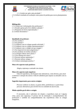 UNIVERSIDADE ESTADUAL DO SUDOESTE DA BAHIA – UESB
DEPARTAMENTO DE CIÊNCIAS EXATAS – DCE
1 CURSO DE LICENCIATURA EM MATEMÁTICA
2 PROFESSOR ORIENTADOR: CLAUDINEI SANTANA
( 1 ) Avaliei-me após cada atividade ?
( 3 ) Utilizei resultados de avaliação como ponto de partida para novos planejamentos
?
Bibliografia:
( 3 ) Limitei-me à informações dos professores ?
( 1 ) Estudei apenas pelo livro didático adotado ?
( 1 ) Pesquisei em livros especializados ?
(1 ) Utilizei dicionários ?
Qualidades de professor:
( 4 ) Fui assíduo ?
( 5 ) Fui pontual ?
( 5 ) Colaborei com os colegas quando solicitado ?
( 3 ) Colaborei com os colegas espontaneamente ?
( 3 ) Colaborei com o colégio em que estagiei ?
( 5 ) Fui imparcial em meus julgamentos ?
( 4 ) Fui prudente em minhas atitudes ?
( 4 ) Conseguir liderar meus alunos ?
( 3 ) Tive domínio de classe ?
( 3 ) Precisei utilizar repreensões ?
( 1 ) Precisei utilizar castigos ?
( 4 ) Utilizei estimulação positiva ?
Meus três aspectos mais positivos:
Alegria, esperança e amizade com alunos
Meus três aspectos mais negativos:
Falta de experiência, não busquei mais alternativas, como deveria, para atrair
o interesse e atenção dos alunos e falta de sabedoria para separar as amizades com os
alunos
Sugestões importantes para outros estágios:
Procurar conhecer os alunos, os gostos deles, preferências e a partir disso
procurar alternativas para envolve-los no conteúdo da sala de aula.
Minha opinião geral sobre o estágio:
É necessário, não é suficiente em relação a experiência mais já é alguma
coisa, passa uma segurança. É preciso sim da orientação e acompanhamento dos
professores e também do compartilhamento das experiências entre os colegas
estagiários.
 