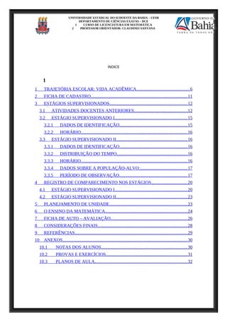 UNIVERSIDADE ESTADUAL DO SUDOESTE DA BAHIA – UESB
DEPARTAMENTO DE CIÊNCIAS EXATAS – DCE
1 CURSO DE LICENCIATURA EM MATEMÁTICA
2 PROFESSOR ORIENTADOR: CLAUDINEI SANTANA
ÍNDICE
1
1 TRAJETÓRIA ESCOLAR: VIDA ACADÊMICA..............................................6
2 FICHA DE CADASTRO....................................................................................11
3 ESTÁGIOS SUPERVISIONADOS....................................................................12
3.1 ATIVIDADES DOCENTES ANTERIORES...............................................12
3.2 ESTÁGIO SUPERVISIONADO I...............................................................15
3.2.1 DADOS DE IDENTIFICAÇÃO...........................................................15
3.2.2 HORÁRIO.............................................................................................16
3.3 ESTÁGIO SUPERVISIONADO II..............................................................16
3.3.1 DADOS DE IDENTIFICAÇÃO...........................................................16
3.3.2 DISTRIBUIÇÃO DO TEMPO..............................................................16
3.3.3 HORÁRIO.............................................................................................16
3.3.4 DADOS SOBRE A POPULAÇÃO-ALVO:.........................................17
3.3.5 PERÍODO DE OBSERVAÇÃO...........................................................17
4 REGISTRO DE COMPARECIMENTO NOS ESTÁGIOS...............................20
4.1 ESTÁGIO SUPERVISIONADO I...............................................................20
4.2 ESTÁGIO SUPERVISIONADO II..............................................................23
5 PLANEJAMENTO DE UNIDADE....................................................................23
6 O ENSINO DA MATEMÁTICA........................................................................24
7 FICHA DE AUTO – AVALIAÇÃO...................................................................26
8 CONSIDERAÇÕES FINAIS..............................................................................28
9 REFERÊNCIAS..................................................................................................29
10 ANEXOS.............................................................................................................30
10.1 NOTAS DOS ALUNOS...........................................................................30
10.2 PROVAS E EXERCÍCIOS.......................................................................31
10.3 PLANOS DE AULA.................................................................................32
 