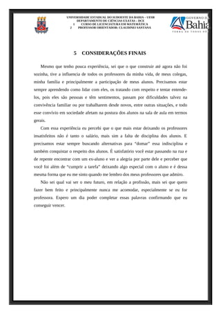 UNIVERSIDADE ESTADUAL DO SUDOESTE DA BAHIA – UESB
DEPARTAMENTO DE CIÊNCIAS EXATAS – DCE
1 CURSO DE LICENCIATURA EM MATEMÁTICA
2 PROFESSOR ORIENTADOR: CLAUDINEI SANTANA
5 CONSIDERAÇÕES FINAIS
Mesmo que tenho pouca experiência, sei que o que construir até agora não foi
sozinha, tive a influencia de todos os professores da minha vida, de meus colegas,
minha família e principalmente a participação de meus alunos. Precisamos estar
sempre aprendendo como lidar com eles, os tratando com respeito e tentar entende-
los, pois eles são pessoas e têm sentimentos, passam por dificuldades talvez na
convivência familiar ou por trabalharem desde novos, entre outras situações, e todo
esse convívio em sociedade afetam na postura dos alunos na sala de aula em termos
gerais.
Com essa experiência eu percebi que o que mais estar deixando os professores
insatisfeitos não é tanto o salário, mais sim a falta de disciplina dos alunos. E
precisamos estar sempre buscando alternativas para “domar” essa indisciplina e
também conquistar o respeito dos alunos. É satisfatório você estar passando na rua e
de repente encontrar com um ex-aluno e ver a alegria por parte dele e perceber que
você foi além de “cumprir a tarefa” deixando algo especial com o aluno e é dessa
mesma forma que eu me sinto quando me lembro dos meus professores que admiro.
Não sei qual vai ser o meu futuro, em relação a profissão, mais sei que quero
fazer bem feito e principalmente nunca me acomodar, especialmente se eu for
professora. Espero um dia poder completar essas palavras confirmando que eu
conseguir vencer.
 