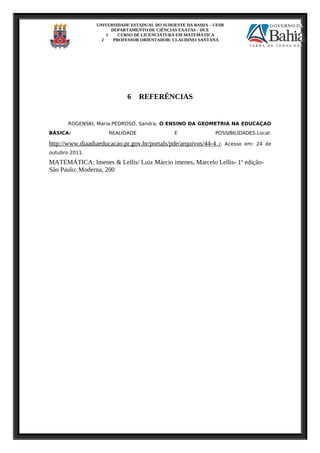 UNIVERSIDADE ESTADUAL DO SUDOESTE DA BAHIA – UESB
DEPARTAMENTO DE CIÊNCIAS EXATAS – DCE
1 CURSO DE LICENCIATURA EM MATEMÁTICA
2 PROFESSOR ORIENTADOR: CLAUDINEI SANTANA
6 REFERÊNCIAS
ROGENSKI, Maria;PEDROSO, Sandra; O ENSINO DA GEOMETRIA NA EDUCAÇAO
BÁSICA: REALIDADE E POSSIBILIDADES.Local:
http://www.diaadiaeducacao.pr.gov.br/portals/pde/arquivos/44-4 /, Acesso em: 24 de
outubro 2011.
MATEMÁTICA: Imenes & Lellis/ Luiz Márcio imenes, Marcelo Lellis- 1º edição-
São Paulo: Moderna, 200
 