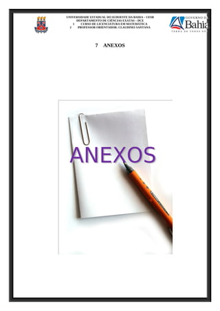 UNIVERSIDADE ESTADUAL DO SUDOESTE DA BAHIA – UESB
DEPARTAMENTO DE CIÊNCIAS EXATAS – DCE
1 CURSO DE LICENCIATURA EM MATEMÁTICA
2 PROFESSOR ORIENTADOR: CLAUDINEI SANTANA
7 ANEXOS
 