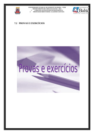 UNIVERSIDADE ESTADUAL DO SUDOESTE DA BAHIA – UESB
DEPARTAMENTO DE CIÊNCIAS EXATAS – DCE
1 CURSO DE LICENCIATURA EM MATEMÁTICA
2 PROFESSOR ORIENTADOR: CLAUDINEI SANTANA
7.2 PROVAS E EXERCÍCIOS
 