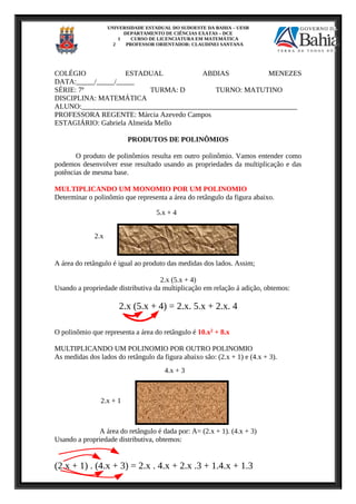 UNIVERSIDADE ESTADUAL DO SUDOESTE DA BAHIA – UESB
DEPARTAMENTO DE CIÊNCIAS EXATAS – DCE
1 CURSO DE LICENCIATURA EM MATEMÁTICA
2 PROFESSOR ORIENTADOR: CLAUDINEI SANTANA
COLÉGIO ESTADUAL ABDIAS MENEZES
DATA:_____/_____/_____
SÉRIE: 7ª TURMA: D TURNO: MATUTINO
DISCIPLINA: MATEMÁTICA
ALUNO:____________________________________________________________
PROFESSORA REGENTE: Márcia Azevedo Campos
ESTAGIÁRIO: Gabriela Almeida Mello
PRODUTOS DE POLINÔMIOS
O produto de polinômios resulta em outro polinômio. Vamos entender como
podemos desenvolver esse resultado usando as propriedades da multiplicação e das
potências de mesma base.
MULTIPLICANDO UM MONOMIO POR UM POLINOMIO
Determinar o polinômio que representa a área do retângulo da figura abaixo.
A área do retângulo é igual ao produto das medidas dos lados. Assim;
2.x (5.x + 4)
Usando a propriedade distributiva da multiplicação em relação á adição, obtemos:
2.x (5.x + 4) = 2.x. 5.x + 2.x. 4
O polinômio que representa a área do retângulo é 10.x2 + 8.x
MULTIPLICANDO UM POLINOMIO POR OUTRO POLINOMIO
As medidas dos lados do retângulo da figura abaixo são: (2.x + 1) e (4.x + 3).
A área do retângulo é dada por: A= (2.x + 1). (4.x + 3)
Usando a propriedade distributiva, obtemos:
(2.x + 1) . (4.x + 3) = 2.x . 4.x + 2.x .3 + 1.4.x + 1.3
2.x
5.x + 4
4.x + 3
2.x + 1
 