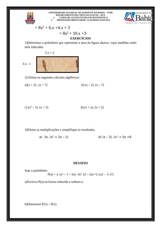 UNIVERSIDADE ESTADUAL DO SUDOESTE DA BAHIA – UESB
DEPARTAMENTO DE CIÊNCIAS EXATAS – DCE
1 CURSO DE LICENCIATURA EM MATEMÁTICA
2 PROFESSOR ORIENTADOR: CLAUDINEI SANTANA
= 8x2 + 6.x +4.x + 3
= 8x2 + 10.x +3
EXERCÍCIOS
1)Determine o polinômio que representa a área da figura abaixo, cujas medidas estão
nela indicadas.
2) Efetue os seguintes cálculos algébricos:
a)(x + 2) . (x + 7) b) (x – 2). (x – 7)
c) (x2 – 1). (x + 5) d) (x + y). (x + 2)
3)Efetue as multiplicações e simplifique os resultados.
a) 3x. (x2
+ 2x – 1) b) (x – 3). (x2
+ 5x +6
DESAFIO
Seja o polinômio:
P(a) = a. (a2 – 1 + 2a) -3a2. (2 – 2a) +2 a.(1 – 3. a2)
a)Escreva P(a) na forma reduzida e ordene-o.
b)Determine P(3) – P(1).
5.x + 2
3.x - 1
 