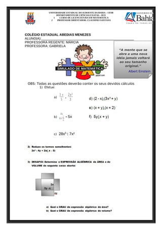 UNIVERSIDADE ESTADUAL DO SUDOESTE DA BAHIA – UESB
DEPARTAMENTO DE CIÊNCIAS EXATAS – DCE
1 CURSO DE LICENCIATURA EM MATEMÁTICA
2 PROFESSOR ORIENTADOR: CLAUDINEI SANTANA
COLÉGIO ESTADUAL ABEDIAS MENEZES
ALUNO(A):___________________________________________________
PROFESSORA REGENTE: MÁRCIA
PROFESSORA: GABRIELA
SIMULADO DE MATEMÁTICA
OBS: Todas as questões deverão conter os seus devidos cálculos
1) Efetue:
a)
3 x
5
.
2x²
3
b)
4x
4x² ¿
¿
- 5x
c) 28x5
: 7x²
“A mente que se
abre a uma nova
idéia jamais voltará
ao seu tamanho
original.”
Albert Einstein
“A mente que se
abre a uma nova
idéia jamais voltará
ao seu tamanho
original.”
Albert Einstein
 