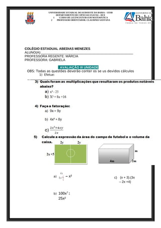 UNIVERSIDADE ESTADUAL DO SUDOESTE DA BAHIA – UESB
DEPARTAMENTO DE CIÊNCIAS EXATAS – DCE
1 CURSO DE LICENCIATURA EM MATEMÁTICA
2 PROFESSOR ORIENTADOR: CLAUDINEI SANTANA
COLÉGIO ESTADUAL ABEDIAS MENEZES
ALUNO(A):___________________________________________________
PROFESSORA REGENTE: MÁRCIA
PROFESSORA: GABRIELA
AVALIAÇÃO III UNIDADE
OBS: Todas as questões deverão conter os se us devidos cálculos
1) Efetue:
a)
4x
8x³¿
¿
– x²
b) 100x7
:
25x²
c) (x + 3).(3x
– 2x +4)
 