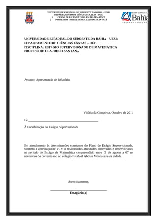 UNIVERSIDADE ESTADUAL DO SUDOESTE DA BAHIA – UESB
DEPARTAMENTO DE CIÊNCIAS EXATAS – DCE
1 CURSO DE LICENCIATURA EM MATEMÁTICA
2 PROFESSOR ORIENTADOR: CLAUDINEI SANTANA
UNIVERSIDADE ESTADUAL DO SUDOESTE DA BAHIA – UESB
DEPARTAMENTO DE CIÊNCIAS EXATAS – DCE
DISCIPLINA: ESTÁGIO SUPERVISIONADO DE MATEMÁTICA
PROFESSOR: CLAUDINEI SANTANA
Assunto: Apresentação de Relatório
Vitória da Conquista, Outubro de 2011
De ____________________________________________
À Coordenação do Estágio Supervisionado
Em atendimento às determinações constantes do Plano de Estágio Supervisionado,
submeto à apreciação de V, Sª o relatório das atividades observadas e desenvolvidas
no período de Estágio de Matemática compreendido entre 01 de agosto a 07 de
novembro do corrente ano no colégio Estadual Abdias Menezes nesta cidade.
Atenciosamente,
____________________________________
Estagiário(a)
 
