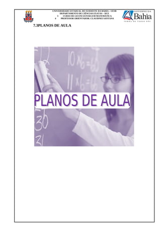 UNIVERSIDADE ESTADUAL DO SUDOESTE DA BAHIA – UESB
DEPARTAMENTO DE CIÊNCIAS EXATAS – DCE
3 CURSO DE LICENCIATURA EM MATEMÁTICA
4 PROFESSOR ORIENTADOR: CLAUDINEI SANTANA
7.3PLANOS DE AULA
 