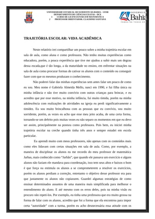 UNIVERSIDADE ESTADUAL DO SUDOESTE DA BAHIA – UESB
DEPARTAMENTO DE CIÊNCIAS EXATAS – DCE
1 CURSO DE LICENCIATURA EM MATEMÁTICA
2 PROFESSOR ORIENTADOR: CLAUDINEI SANTANA
TRAJETÓRIA ESCOLAR: VIDA ACADÊMICA
Neste relatório irei compartilhar um pouco sobre a minha trajetória escolar em
sala de aula, como aluna e como professora. Não tenho muitas experiências como
educadora, porém, a pouca experiência que tive me ajudou a subir mais um degrau
dessa escada,que é tão longa, a da maturidade no ensino, em enfrentar situações na
sala de aula como procurar formas de cativar os alunos com o conteúdo ou conseguir
fazer com que os mesmos produzam o conhecimento.
Não poderei falar das minhas experiências sem antes falar um pouco de como
eu sou. Meu nome é Gabriela Almeida Mello, nasci em 1990, e fui filha única na
minha infância e não tive muito convívio com outras crianças para brincar, e eu
acredito que por esse motivo, na minha infância, fui muito tímida, porém na minha
adolescência com realizações de atividades na igreja eu perdi significativamente a
timidez. Eu sou muito brincalhona com as pessoas que eu convívio, sou muito
sorridente, porém, as vezes eu acho que esse meu jeito acaba, de uma certa forma,
tornando-se um defeito pois muitas vezes eu não separo os momentos em que eu devo
ser assim, principalmente na postura como professora. Pois bem, eu iniciei minha
trajetória escolar na creche quando tinha três anos e sempre estudei em escola
particular.
Eu aprendi muito com meus professores, não apenas com os conteúdos mais
como eles lidavam com certas situações em sala de aula. Como, por exemplo, a
maneira de disciplinar os alunos eu me recordo do meu professor de matemática
Jarbas, mais conhecido como “Jarbão”, que quando ele passava um exercício e alguns
alunos não faziam ele mandava para coordenação, isso tem seus altos e baixos o bom
é que força ou estimula os alunos a se comprometerem a resolver os exercícios,
porém os alunos perdiam a correção, entretanto o objetivo desse professor era para
que justamente os alunos não copiassem. Guardei algumas estratégias de como
ensinar determinados assuntos de uma maneira mais simplificada para melhorar o
entendimento do aluno. E até mesmo com os erros deles, pois na minha visão eu
procuro não repeti-los. Por exemplo, eu tinha uma professora que era muito grossa na
forma de falar com os alunos, acredito que foi a forma que ela encontrou para impor
certa “autoridade” com a turma, porém eu acho desnecessária essa atitude com os
 